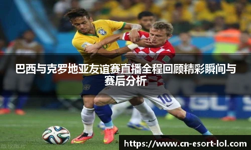 巴西与克罗地亚友谊赛直播全程回顾精彩瞬间与赛后分析