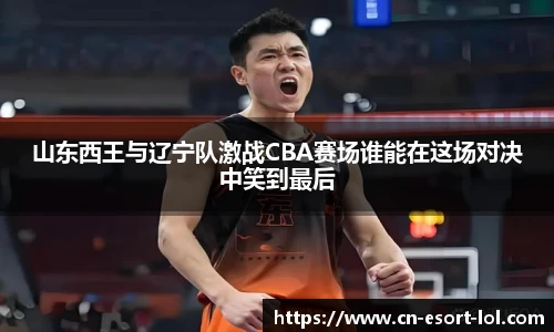 山东西王与辽宁队激战CBA赛场谁能在这场对决中笑到最后